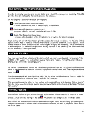 FILE SYSTEM / FOLDER STRUCTURE ORGANIZATION

In order to simplify browsing and provide better and robust file management capability, VirtualDJ
provides three (3) methods for the user to organize the database.

On the left panel’s border are three (3) folder options

       Create Favorite Folder (monitored folder)
        – pick a folder from the drive to always display in the browser

       Create Virtual Folder (unmonitored folders)
       – create a folder for manually populating with specific files

       Create Filter Folder (monitored folder)
       – create a folder based on a filter string that is run every time the folder is selected

Right clicking on any of these folders provides access to various operations. For Favorite folders
options include Add or Remove contents of favorite to Search DB, and BPM Analyze options. Filter
folders contain an option for accessing the filter dialog for changing the filter string. Virtual folders have
a Rename option. All folders have options for moving the order of the folders up and down in the tree
and for removing or deleting the folder.

 FAVORITE FOLDERS

You may want to define a collection of directories which are most frequently used – for example, “Hits
of 2006” or “My Music.” The best solution is using the Favorite Folders. Think of Favorite Folders as
Shortcuts to a folder in the operating system.


To setup a Favorite Folder, browse the Desktop navigation item from the File System/Folder Structure
panel to the desired folder location. Click and highlight the desired folder, then click the yellow favorite
folder icon    .

The directory selected will be added to the end of the list, on the same level as the “Desktop” folder. To
remove a favorite folder reference, select it and click the icon again.

The same actions can be taken by right-clicking on the desired folder and choosing “Set as favorite”
from the menu. And, to remove a favorite folder simply right-click on the favorite and choose “Remove
from favorite”.

 VIRTUAL FOLDERS

Virtual folders also aid in quick access to tracks. A virtual folder holds a collection of shortcuts to tracks.
Create a virtual folder by clicking on the red      VirtualFolder icon and giving the new folder a title.

Now browse the database or run various searches looking for tracks that are being grouped together.
Drag and drop the tracks into the new VirtualFolder and next time you want to play these tracks refer to
the virtual folder.


                                                                                                            20
 