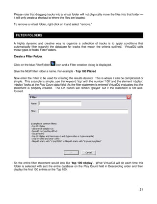 Please note that dragging tracks into a virtual folder will not physically move the files into that folder —
it will only create a shortcut to where the files are located.

To remove a virtual folder, right-click on it and select “remove.”


 FILTER FOLDERS

A highly dynamic and creative way to organize a collection of tracks is to apply conditions that
automatically filter (search) the database for tracks that match the criteria outlined. VirtualDJ calls
these types of folder FilterFolders.

Create a Filter Folder

Click on the blue FilterFolder     icon and a Filter creation dialog is displayed.

Give the NEW filter folder a name. For example - Top 100 Played

Now enter the Filter to be used for creating the results desired. This is where it can be complicated or
simple. This example is simple, use the keyword ‘top’ with the number ‘100’ and the element ‘nbplay’.
‘nbplay’ looks at the Play Count data field. As the filter statement is entered VirtualDJ evaluates that the
statement is properly created. The OK button will remain ‘grayed’ out if the statement is not well-
formed.




So the entire filter statement would look like ‘top 100 nbplay’. What VirtualDJ will do each time this
folder is selected with sort the entire database on the Play Count field in Descending order and then
display the first 100 entries or the Top 100.




                                                                                                         21
 