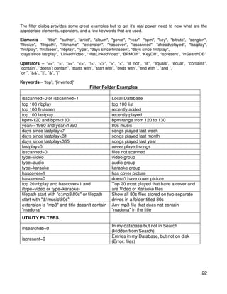 The filter dialog provides some great examples but to get it’s real power need to now what are the
appropriate elements, operators, and a few keywords that are used.

Elements - "title", "author", "artist", "album", "genre", "year", "bpm", "key", "bitrate", "songlen",
"filesize", "filepath", "filename", "extension", "hascover", "isscanned", "alreadyplayed", "lastplay",
"firstplay", "firstseen", "nbplay", "type", "days since firstseen", "days since firstplay",
"days since lastplay", "LinkedVideo", "HasLinkedVideo", “BPMDiff”, “KeyDiff”, “ispresent”, “inSearchDB”

Operators – "==", "=", ">=", "<=", "!=", "<>", ">", "<", "is not", "is", "equals”, "equal", "contains",
"contain", "doesn’t contain", "starts with", "start with", "ends with", "end with ", "and ",
"or ", "&&", "||", "&", "|"

Keywords – “top”, “[inverted]”
                                      Filter Folder Examples
 FILTER                                          Expected Result
 isscanned=0 or isscanned=1                      Local Database
 top 100 nbplay                                  top 100 list
 top 100 firstseen                               recently added
 top 100 lastplay                                recently played
 bpm>120 and bpm<130                             bpm range from 120 to 130
 year>=1980 and year<1990                        80s music
 days since lastplay<7                           songs played last week
 days since lastplay<31                          songs played last month
 days since lastplay<365                         songs played last year
 lastplay=0                                      never played songs
 isscanned=0                                     files not scanned
 type=video                                      video group
 type=audio                                      audio group
 type=karaoke                                    karaoke group
 hascover=1                                      has cover picture
 hascover=0                                      doesn't have cover picture
 top 20 nbplay and hascover=1 and                Top 20 most played that have a cover and
 (type=video or type=karaoke)                    are Video or Karaoke files
 filepath start with "c:mp380s" or filepath    Show all 80s files stored on two separate
 start with "d:music80s"                       drives in a folder titled 80s
 extension is "mp3" and title doesn't contain Any mp3 file that does not contain
 "madona"                                        “madona” in the title
 UTILITY FILTERS
                                                  In my database but not in Search
 insearchdb=0
                                                  (Hidden from Search)
                                                  Entries in my Database, but not on disk
 ispresent=0
                                                  (Error: files)




                                                                                                    22
 