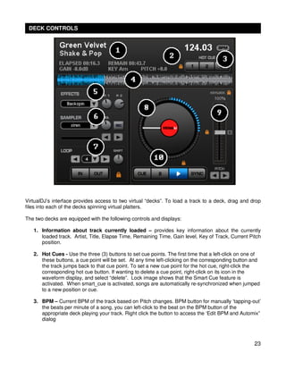 DECK CONTROLS




VirtualDJ’s interface provides access to two virtual “decks”. To load a track to a deck, drag and drop
files into each of the decks spinning virtual platters.

The two decks are equipped with the following controls and displays:

   1. Information about track currently loaded – provides key information about the currently
      loaded track. Artist, Title, Elapse Time, Remaining Time, Gain level, Key of Track, Current Pitch
      position.

   2. Hot Cues - Use the three (3) buttons to set cue points. The first time that a left-click on one of
      these buttons, a cue point will be set. At any time left-clicking on the corresponding button and
      the track jumps back to that cue point. To set a new cue point for the hot cue, right-click the
      corresponding hot cue button. If wanting to delete a cue point, right-click on its icon in the
      waveform display, and select “delete”. Lock image shows that the Smart Cue feature is
      activated. When smart_cue is activated, songs are automatically re-synchronized when jumped
      to a new position or cue.

   3. BPM – Current BPM of the track based on Pitch changes. BPM button for manually ‘tapping-out’
      the beats per minute of a song, you can left-click to the beat on the BPM button of the
      appropriate deck playing your track. Right click the button to access the ‘Edit BPM and Automix”
      dialog



                                                                                                     23
 