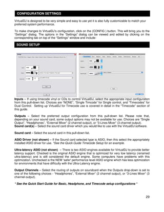 CONFIGURATION SETTINGS

VirtualDJ is designed to be very simple and easy to use yet it is also fully customizable to match your
preferred system performance.

To make changes to VirtualDJ’s configuration, click on the (CONFIG ) button. This will bring you to the
“Settings” dialog. The options in the “Settings” dialog can be viewed and edited by clicking on the
corresponding tab on top of the “Settings” window and include:

 SOUND SETUP




Inputs – If using timecode vinyl or CDs to control VirtualDJ, select the appropriate input configuration
from this pull-down list. Choices are “NONE”, “Single Timcode” for Single control, and “Timecodes” for
Dual Control. Setting up VirtualDJ for Timecode use is covered in detail in the “Timecode” section of
this guide.

Outputs – Select the preferred output configuration from this pull-down list. Please note that,
depending on your sound card, some output options may not be available for use. Choices are “Single
Output”, “Headphones”, “External Mixer” (2 channel output), or “3-Lines Mixer” (3 channel output).
Sound card(s) – Select the sound card driver which you would like to use with the VirtualDJ software.

Sound card – Select the sound card in this pull-down list.

ASIO Driver (not shown) – If the Sound card selected type is ASIO, then this select the appropriately
installed ASIO driver for use. *See the Quick Guide Timecode Setup for an example.

Ultra-latency ASIO (not shown) – There is two ASIO engines available for VirtualDJ to provide better
latency support. Checked is the original ASIO engine that is optimized for very low latency (renamed
ultra-latency) and is still considered the default engine. Some computers have problems with this
optimization. Unchecked is the NEW 'safer' performance level ASIO engine which has less optimization
for environments that have difficulty with the Ultra-Latency engine.

Output Channels – Select the routing of outputs on soundcard when the Outputs drop-down is set to
one of the following choices - “Headphones”, “External Mixer” (2 channel output), or “3-Lines Mixer” (3
channel output).

* See the Quick Start Guide for Basic, Headphone, and Timecode setup configurations *



                                                                                                          29
 