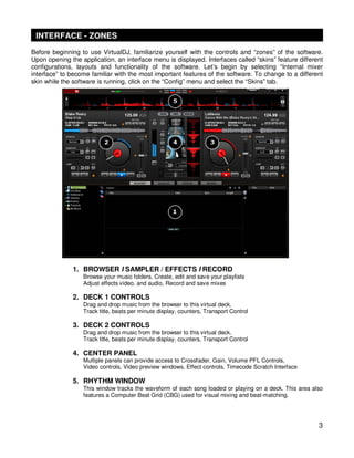 INTERFACE - ZONES
Before beginning to use VirtualDJ, familiarize yourself with the controls and “zones” of the software.
Upon opening the application, an interface menu is displayed. Interfaces called “skins” feature different
configurations, layouts and functionality of the software. Let’s begin by selecting “Internal mixer
interface” to become familiar with the most important features of the software. To change to a different
skin while the software is running, click on the “Config” menu and select the “Skins” tab.




              1. BROWSER I SAMPLER / EFFECTS I RECORD
                  Browse your music folders, Create, edit and save your playlists
                  Adjust effects video, and audio, Record and save mixes

              2. DECK 1 CONTROLS
                  Drag and drop music from the browser to this virtual deck.
                  Track title, beats per minute display, counters, Transport Control

              3. DECK 2 CONTROLS
                  Drag and drop music from the browser to this virtual deck.
                  Track title, beats per minute display, counters, Transport Control

              4. CENTER PANEL
                  Multiple panels can provide access to Crossfader, Gain, Volume PFL Controls,
                  Video controls, Video preview windows, Effect controls, Timecode Scratch Interface

              5. RHYTHM WINDOW
                  This window tracks the waveform of each song loaded or playing on a deck. This area also
                  features a Computer Beat Grid (CBG) used for visual mixing and beat-matching.




                                                                                                        3
 
