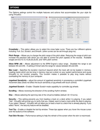 OPTIONS

The Options settings control the multiple features and actions that accommodate the your style for
using VirtualDJ.




Crossfader – This option allows you to select the cross fader curve. There are four different options
including: Full, Cut, Scratch, and Smooth. (other curves can be set through plug-ins).

Pitch Range – Allows you to change the pitch range of the pitch slider. Reducing the range of pitch can
increase the precision with which you are able to control the pitch (speed) of the records. Available
ranges are 6,8,10,12,15,20,25,33,50, and 100% pitch control.

Allow BPM <80 – Allows adjustment to the BPM Engine’s value range. Disabled the range is set
between 80 and 240. A setting of Smart sets the range for values between 60 and 240.

Max Load – Specifies the duration maximum beyond which the track will not be loaded in memory.
Loading tracks which are too long in memory may put a strain on your system performance and cause
VirtualDJ to not function properly. This function makes it possible to play long tracks without
overloading the memory of your computer.

Jogwheel Sensitivity – adjust the amount of jogwheel sensitivity in processing a controller’s jogwheel
movement data (Does not affect the touch sensitivity of jog wheels with touch control)

Jogwheel Scratch – Enable / Disable Scratch mode capability for controller jog wheels

Scrolling – Allows reversing the direction of the scrolling rhythm window.

Disc – Allows selecting the spinning rate of the virtual turntables (default: 33 1/3 turns).

Security – This setting prevents you from loading a track on a deck while it is playing. If you select
“Ask”, VirtualDJ will prompt you to verify that you, indeed, want to load a track while the deck is playing.
If you select “Always”, VirtualDJ will not allow you to load a track to a deck that is already playing. If you
select “None”, the security feature will be disabled.

Tool Tip – Enable or disable the tool tip window. These tips appear when you hover the mouse cursor
over the buttons of the software.

Fast Skin Re-size – Performance setting to help the refresh of the screen when the skin is maximized.

                                                                                                           30
 