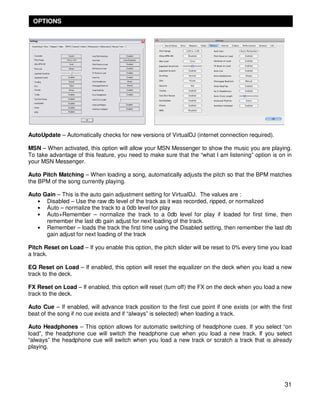 OPTIONS




AutoUpdate – Automatically checks for new versions of VirtualDJ (internet connection required).

MSN – When activated, this option will allow your MSN Messenger to show the music you are playing.
To take advantage of this feature, you need to make sure that the “what I am listening” option is on in
your MSN Messenger.

Auto Pitch Matching – When loading a song, automatically adjusts the pitch so that the BPM matches
the BPM of the song currently playing.

Auto Gain – This is the auto gain adjustment setting for VirtualDJ. The values are :
   • Disabled – Use the raw db level of the track as it was recorded, ripped, or normalized
   • Auto – normalize the track to a 0db level for play
   • Auto+Remember – normalize the track to a 0db level for play if loaded for first time, then
      remember the last db gain adjust for next loading of the track.
   • Remember – loads the track the first time using the Disabled setting, then remember the last db
      gain adjust for next loading of the track

Pitch Reset on Load – If you enable this option, the pitch slider will be reset to 0% every time you load
a track.

EQ Reset on Load – If enabled, this option will reset the equalizer on the deck when you load a new
track to the deck.

FX Reset on Load – If enabled, this option will reset (turn off) the FX on the deck when you load a new
track to the deck.

Auto Cue – If enabled, will advance track position to the first cue point if one exists (or with the first
beat of the song if no cue exists and if “always” is selected) when loading a track.

Auto Headphones – This option allows for automatic switching of headphone cues. If you select “on
load”, the headphone cue will switch the headphone cue when you load a new track. If you select
“always” the headphone cue will switch when you load a new track or scratch a track that is already
playing.




                                                                                                       31
 