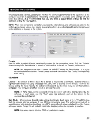 PERFORMANCE SETTINGS

VirtualDJ provides a simple, yet complex; interface for optimizing performance to the capabilities of the
computer based on its specifications. Depending on the system’s resources, some settings will work
better than others. It is recommended that you take time to adjust these settings to find the
optimum setting for your system.

NOTE: When new components (controllers, soundcards, external drive, and software) are added to the
system, performance options may require changing to achieve a new best possible performance based
on the additions or changes to the system.




Presets
Use this slider to select different preset configurations for the parameters below. Shift the “Presets”
slider to the right for “Best Quality” of sound, or shift the slider to the left for “Fastest” performance.

       NOTE: Not all systems are able to handle the HIGHEST setting for “Best Quality”. It is highly
       recommended to start at the “Fastest” preset and work towards the “Best Quality” setting testing
       each setting.

Soundcard

Latency – the amount of time it takes for a device to respond to a command. Latency makes a
significant difference when using timecoded vinyl, CDs, MIDI or external control devices. The lower the
latency setting the more instantly the software will respond, but the more likely you will hear glitches
and pops if your computer is not fast enough to process the audio.

       NOTE: in ASIO mode, some soundcard drivers don’t work well with a latency forced by the
       software. In such case, use the “Auto” value (as pictured), and set the latency in the
       soundcard’s control panel.

Safe Mode – When using a DirectX mode setting (like Simple, Dual, Mono or 4.1), VirtualDJ is less
likely to produce glitches and pops if your CPU is momentarily busy. The performance trade off is
scratching and pitch adjustments will use more CPU, especially with advanced algorithms. So, if using
advanced Master Tempo this will probably need to be disabled, unless the computer is very fast.

       NOTE: this option has no effect on ASIO or Low-Latency modes



                                                                                                        33
 