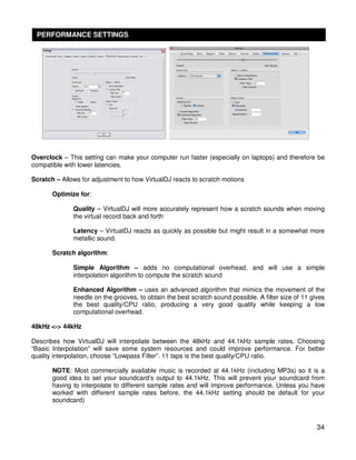 PERFORMANCE SETTINGS




Overclock – This setting can make your computer run faster (especially on laptops) and therefore be
compatible with lower latencies.

Scratch – Allows for adjustment to how VirtualDJ reacts to scratch motions

       Optimize for:

              Quality – VirtualDJ will more accurately represent how a scratch sounds when moving
              the virtual record back and forth

              Latency – VirtualDJ reacts as quickly as possible but might result in a somewhat more
              metallic sound.

       Scratch algorithm:

              Simple Algorithm – adds no computational overhead, and will use a simple
              interpolation algorithm to compute the scratch sound

              Enhanced Algorithm – uses an advanced algorithm that mimics the movement of the
              needle on the grooves, to obtain the best scratch sound possible. A filter size of 11 gives
              the best quality/CPU ratio, producing a very good quality while keeping a low
              computational overhead.

48kHz <-> 44kHz

Describes how VirtualDJ will interpolate between the 48kHz and 44.1kHz sample rates. Choosing
“Basic Interpolation” will save some system resources and could improve performance. For better
quality interpolation, choose “Lowpass Filter”. 11 taps is the best quality/CPU ratio.

       NOTE: Most commercially available music is recorded at 44.1kHz (including MP3s) so it is a
       good idea to set your soundcard’s output to 44.1kHz. This will prevent your soundcard from
       having to interpolate to different sample rates and will improve performance. Unless you have
       worked with different sample rates before, the 44.1kHz setting should be default for your
       soundcard)



                                                                                                      34
 