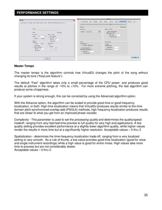 PERFORMANCE SETTINGS




Master Tempo

The master tempo is the algorithm controls how VirtualDJ changes the pitch of the song without
changing its tone (“KeyLock feature”).

The default “Fast” algorithm takes only a small percentage of the CPU power, and produces good
results at pitches in the range of -10% to +10%. For more extreme pitching, the fast algorithm can
produce some choppiness.

If your system is strong enough, this can be corrected by using the Advanced algorithm option.

With the Advance option, the algorithm can be scaled to provide good time or good frequency
localization, or both. High time localization means that VirtualDJ produces results similar to the time
domain pitch-synchronized overlap-add (PSOLA) methods, high frequency localization produces results
that are closer to what you get from an improved phase vocoder.

Complexity - This parameter is used to set the processing quality and determines the quality/speed
tradeoff, ranging from very fast/real-time preview to full quality for very high end applications. A low
quality setting provides excellent performance at a slightly lower algorithm quality, while higher values
render the results in more time but at a significantly higher resolution. Acceptable values – 0 thru 3

Spatialization - determines the time-frequency localization trade-off, ranging from a very localized
setting to very smooth. As a rule of thumb, a low value provides good time localization (good for voice
and single instrument recordings) while a high value is good for entire mixes. High values take more
time to process but are not considerably slower.
Acceptable values – 0 thru 5




                                                                                                        35
 