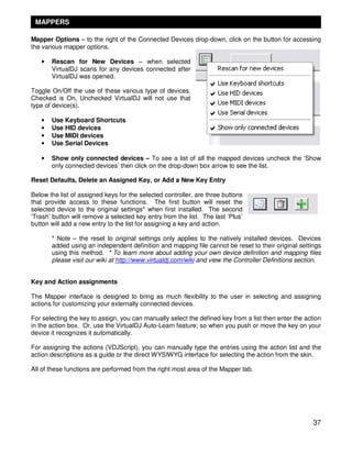 MAPPERS

Mapper Options – to the right of the Connected Devices drop-down, click on the button for accessing
the various mapper options.

   •   Rescan for New Devices – when selected
       VirtualDJ scans for any devices connected after
       VirtualDJ was opened.

Toggle On/Off the use of these various type of devices.
Checked is On, Unchecked VirtualDJ will not use that
type of device(s).

   •   Use Keyboard Shortcuts
   •   Use HID devices
   •   Use MIDI devices
   •   Use Serial Devices

   •   Show only connected devices – To see a list of all the mapped devices uncheck the ‘Show
       only connected devices’ then click on the drop-down box arrow to see the list.

Reset Defaults, Delete an Assigned Key, or Add a New Key Entry

Below the list of assigned keys for the selected controller, are three buttons
that provide access to these functions. The first button will reset the
selected device to the original settings* when first installed. The second
‘Trash’ button will remove a selected key entry from the list. The last ‘Plus’
button will add a new entry to the list for assigning a key and action.

       * Note – the reset to original settings only applies to the natively installed devices. Devices
       added using an independent definition and mapping file cannot be reset to their original settings
       using this method. * To learn more about adding your own device definition and mapping files
       please visit our wiki at http://www.virtualdj.com/wiki and view the Controller Definitions section.


Key and Action assignments

The Mapper interface is designed to bring as much flexibility to the user in selecting and assigning
actions for customizing your externally connected devices.

For selecting the key to assign, you can manually select the defined key from a list then enter the action
in the action box. Or, use the VirtualDJ Auto-Learn feature; so when you push or move the key on your
device it recognizes it automatically.

For assigning the actions (VDJScript), you can manually type the entries using the action list and the
action descriptions as a guide or the direct WYSIWYG interface for selecting the action from the skin.

All of these functions are performed from the right most area of the Mapper tab.




                                                                                                       37
 