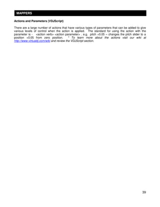 MAPPERS

Actions and Parameters (VDJScript)

There are a large number of actions that have various types of parameters that can be added to give
various levels of control when the action is applied. The standard for using the action with the
parameter is - <action verb> <action parameter> . e.g. pitch +0.05 – changes the pitch slider to a
position +0.05 from zero position.         * To learn more about the actions visit our wiki at
http://www.virtualdj.com/wiki and review the VDJScript section.




                                                                                                39
 