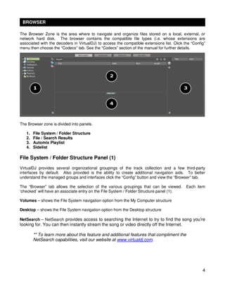 BROWSER

The Browser Zone is the area where to navigate and organize files stored on a local, external, or
network hard disk. The browser contains the compatible file types (i.e. whose extensions are
associated with the decoders in VirtualDJ) to access the compatible extensions list. Click the “Config”
menu then choose the “Codecs” tab. See the “Codecs” section of the manual for further details.




The Browser zone is divided into panels.

   1.   File System / Folder Structure
   2.   File / Search Results
   3.   Automix Playlist
   4.   Sidelist

File System / Folder Structure Panel (1)
VirtualDJ provides several organizational groupings of the track collection and a few third-party
interfaces by default. Also provided is the ability to create additional navigation aids. To better
understand the managed groups and interfaces click the “Config” button and view the “Browser” tab.

The “Browser” tab allows the selection of the various groupings that can be viewed.         Each item
‘checked’ will have an associate entry on the File System / Folder Structure panel (1).

Volumes – shows the File System navigation option from the My Computer structure

Desktop – shows the File System navigation option from the Desktop structure

NetSearch – NetSearch provides access to searching the Internet to try to find the song you're
looking for. You can then instantly stream the song or video directly off the Internet.

        ** To learn more about this feature and additional features that compliment the
        NetSearch capabilities, visit our website at www.virtualdj.com.




                                                                                                     4
 