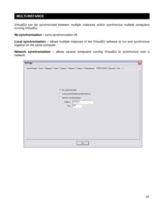 MULTI-INSTANCE

VirtualDJ can be synchronized between multiple instances and/or synchronize multiple computers
running VirtualDJ.

No synchronization – turns synchronization off.

Local synchronization – allows multiple instances of the VirtualDJ software to run and synchronize
together on the same computer.

Network synchronization – allows several computers running VirtualDJ to synchronize over a
network.




                                                                                               41
 