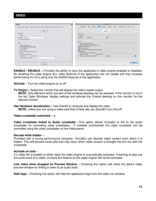 VIDEO




ENABLE / DISABLE – Provides the ability to have the application’s video engine enabled or disabled.
By disabling the video engine ALL video features of the application are not usable and may increase
performance for DJ’s using only the AUDIO features of the application.

Activate – Turn the video engine on or off.

TV Output – Select the monitor that will display the video master output.
   NOTE: Only Monitors which are part of the windows desktop can be selected. If the monitor is not in
   the list, Open Windows’ display settings and activate the ‘Extend desktop on this monitor’ for the
   desired monitor.

Use Hardware Acceleration – Use DirectX to compute and display the video.
   NOTE: unless you are using a video card that is fairly old, you shouldn’t turn this off.

Video crossfader automatic – a

Video crossfader linked to Audio crossfader –This option allows VirtualDJ to link to the audio
crossfader for controlling video crossfades. If unlinked (unchecked) the video crossfade can be
controlled using the video crossfader on the Video panel.

Decode while hidden –
Provided with a strong performance computer, VirtualDJ can decode video content even when it is
hidden. This will prevent some jolts that may occur when video content is brought into the mix with the
crossfader.

Activate on load –
If a video file is loaded on either deck the video engine is automatically activated. If wanting to play just
the audio track of a video, uncheck this feature so the video engine will not be activated.

Link video when dropped on Preview Window – Checking this option will utilize the deck’s video
preview window for linking a video to an audio track.

Hide logo – Checking this option will hide the application logo from the video mix window.



                                                                                                          44
 