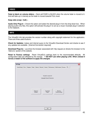 VIDEO

Fade to black on volume sliders – Deck will FADE to BLACK when the volume fader is moved to 0.
And will fade up in intensity as the fader is moved towards FULL level.

Keep ratio (crop) / (full) –

Audio Only Plug-in – Check this option and select the desired plug-in from the drop-down box. When
playing audio-only files, this option will activate the plug-in to act as a visual. Example plug-in selection
is the Clipbank.

 INFO

The VirtualDJ Info tab provides the version number along with copyright statement for the application.
There are three useful buttons:

Check for Updates: makes and internet query to the VirtualDJ Download Center and checks to see if
any updates are available. [Internet Connection required]

Download Plug-ins: Launches the browser associated with http request an directs the browser to the
‘Add-ons’ section of the website.

Reset to Factory settings: Reset VirtualDJ’s settings back to the recommended defaults. All
configuration tabs are affected by the change. ** DO NOT use when playing LIVE. When clicked it
forces a restart of the software to apply the changes.




                                                                                                          45
 