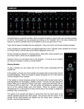 SAMPLER




VirtualDJ features a powerful sampler, which provides the ability to record, load, save and play samples
on the fly. The sampler can be accessed by clicking on the “Sampler” tab in the lower window and
features 12 slots for samples which are available to use at any given point in time.

There are two types of samples that are supported – linear (one shot), and circular (looping) samples.

Linear samples are samples which are played beginning to end. Typically, linear samples do not have
an intrinsic rhythm, and are often sound effects (applause, sirens, etc).

Circular samples are played in a looping fashion. Most often, these samples have
an intrinsic rhythm, which can be repeated forever.

However, there is no rule about how to use samples – it is all up to you whether
you will use a sample in a linear or circular fashion.

Playing Samples

To play a sample you can simply click on the “Play” button associated with the
sample cell.

If the sample is a linear (one shot) sample, the sample cell’s circular button will not
be bold/highlighted. When the sample is played alongside the mix it will continue
until the samples end is reached.

If the sample is circular (looping) sample, the sample cell’s circular button will be
bold/highlighted and will display 2 addition buttons. The left and right adjustment
buttons allow you to adjust the timing of the loop. Clicking the left button will cut
the loop by 50% for each click. The right button will double the samples length
(up to 2x the original length) each time clicked. When the sample is played
alongside the mix, it will continue to loop until the play of the sample is stopped by
pressing “Play” a second time.

The speed of the sample will adjust to synchronize with the active deck at the
nearest possible aligned beat when played. This ensures that the rhythm of the
sample will be beat-matched and aligned with the active deck, resulting in a
smooth, natural sample playback.
                                                                                                     46
 