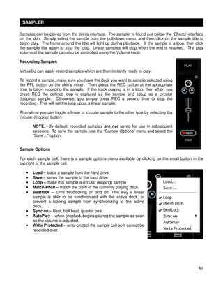 SAMPLER

Samples can be played from the skin’s interface. The sampler is found just below the ‘Effects’ interface
on the skin. Simply select the sample from the pull-down menu, and then click on the sample title to
begin play. The frame around the title will light up during playback. If the sample is a loop, then click
the sample title again to stop the loop. Linear samples will stop when the end is reached. The play
volume of the sample can also be controlled using the Volume knob.

Recording Samples

VirtualDJ can easily record samples which are then instantly ready to play.

To record a sample, make sure you have the deck you want to sample selected using
the PFL button on the skin’s mixer. Then press the REC button at the appropriate
time to begin recording the sample. If the track playing is in a loop, then when you
press REC the defined loop is captured as the sample and setup as a circular
(looping) sample. Otherwise, you simply press REC a second time to stop the
recording. This will set the loop up as a linear sample.

At anytime you can toggle a linear or circular sample to the other type by selecting the
circular (looping) button.

       NOTE: By default, recorded samples are not saved for use in subsequent
       sessions. To save the sample, use the “Sample Options” menu and select the
       “Save…” option.


Sample Options

For each sample cell, there is a sample options menu available by clicking on the small button in the
top right of the sample cell.

   •   Load – loads a sample from the hard drive.
   •   Save – saves the sample to the hard drive.
   •   Loop – make this sample a circular (looping) sample
   •   Match Pitch – match the pitch of the currently playing deck
   •   Beatlock – turns beatlocking on and off. This way a linear
       sample is able to be synchronized with the active deck, or
       prevent a looping sample from synchronizing to the active
       deck.
   •   Sync on – Beat, half beat, quarter beat
   •   AutoPlay – when checked, begins playing the sample as soon
       as the volume is adjusted.
   •   Write Protected – write-protect the sample cell so it cannot be
       recorded over.




                                                                                                      47
 