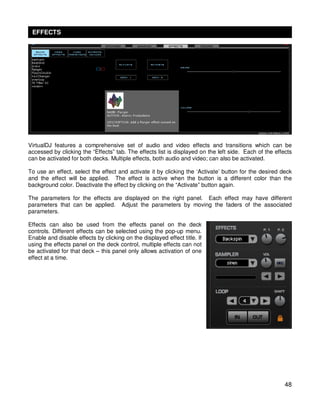 EFFECTS




VirtualDJ features a comprehensive set of audio and video effects and transitions which can be
accessed by clicking the “Effects” tab. The effects list is displayed on the left side. Each of the effects
can be activated for both decks. Multiple effects, both audio and video; can also be activated.

To use an effect, select the effect and activate it by clicking the ‘Activate’ button for the desired deck
and the effect will be applied. The effect is active when the button is a different color than the
background color. Deactivate the effect by clicking on the “Activate” button again.

The parameters for the effects are displayed on the right panel. Each effect may have different
parameters that can be applied. Adjust the parameters by moving the faders of the associated
parameters.

Effects can also be used from the effects panel on the deck
controls. Different effects can be selected using the pop-up menu.
Enable and disable effects by clicking on the displayed effect title. If
using the effects panel on the deck control, multiple effects can not
be activated for that deck – this panel only allows activation of one
effect at a time.




                                                                                                        48
 