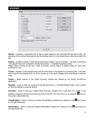 BROWSER




Genres – provides a generated tree of Genre types based on the imported ID3 tag Genre field. By
selecting on the various listed genres the file browser panel (2) only shows those entries that match the
tag.

History – provides access to data stored about each session use of VirtualDJ. The data is stored as
.m3u playlist files and it is stored in the My Documents -> VirtualDJTracklisting folder.
History data is saved on the fly in order to provide running history of played tracks for each 24hr
timeframe of use.

iTunes – displays iTunes playlists and uses the information in the playlist for accessing files. If the files
don’t exist per the playlists path, an ‘Error’ shows up in the deck’s display when attempting to load the
track.

Crates – allows access to the crates structure created and utilized by the Serato ScratchLive
application.

Playlists – show or hide the contents of the My Documents -> VirtualDJPlaylist folder. This is where
an Automix playlist is saved by default.

Favorites – show or hide any created folder favorites, created from a right-click on a folder in the
Desktop navigation structure and selecting “Set as favorite” from the menu or by using the           icon on
the panel’s right divider bar.

VirtualFolders – show or hide any created VirtualFolders created from clicking on the            icon found
on the right divider bar

FilterFolders – show or hide any created FilterFolders created from clicking on the           icon found on
the right divider bar

                                                                                                           5
 