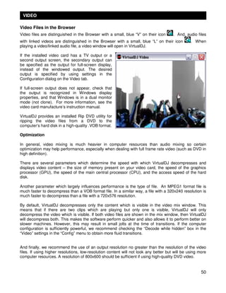 VIDEO

Video Files in the Browser
Video files are distinguished in the Browser with a small, blue “V” on their icon      . And, audio files
with linked videos are distinguished in the Browser with a small, blue “L” on their icon         . When
playing a video/linked audio file, a video window will open in VirtualDJ.

If the installed video card has a TV output or a
second output screen, the secondary output can
be specified as the output for full-screen display,
instead of the windowed output. The desired
output is specified by using settings in the
Configuration dialog on the Video tab.

If full-screen output does not appear, check that
the output is recognized in Windows display
properties, and that Windows is in a dual monitor
mode (not clone). For more information, see the
video card manufacture’s instruction manual.

VirtualDJ provides an installed Rip DVD utility for
ripping the video files from a DVD to the
computer’s hard disk in a high-quality .VOB format.

Optimization

In general, video mixing is much heavier in computer resources than audio mixing so certain
optimization may help performance, especially when dealing with full frame rate video (such as DVD in
high definition).

There are several parameters which determine the speed with which VirtualDJ decompresses and
displays video content – the size of memory present on your video card, the speed of the graphics
processor (GPU), the speed of the main central processor (CPU), and the access speed of the hard
disk.

Another parameter which largely influences performance is the type of file. An MPEG1 format file is
much faster to decompress than a VOB format file. In a similar way, a file with a 320x240 resolution is
much faster to decompress than a file with a 720x576 resolution.

By default, VirtualDJ decompresses only the content which is visible in the video mix window. This
means that if there are two clips which are playing but only one is visible, VirtualDJ will only
decompress the video which is visible. If both video files are shown in the mix window, then VirtualDJ
will decompress both. This makes the software perform quicker and also allows it to perform better on
slower machines. However, this may result in small jolts at the time of transitions. If the computer
configuration is sufficiently powerful, we recommend checking the “Decode while hidden” box in the
“Video” settings in the “Config” menu to obtain more fluid transitions.


And finally, we recommend the use of an output resolution no greater than the resolution of the video
files. If using higher resolutions, low-resolution content will not look any better but will be using more
computer resources. A resolution of 800x600 should be sufficient if using high-quality DVD video.


                                                                                                       50
 