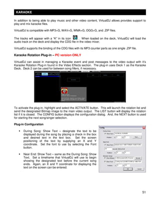 KARAOKE

In addition to being able to play music and other video content, VirtualDJ allows provides support to
play and mix karaoke files.

VirtualDJ is compatible with MP3+G, WAV+G, WMA+G, OGG+G, and .ZIP files.

The tracks will appear with a “K” in its icon      . When loaded on the deck, VirtualDJ will load the
audio track on the deck and display the CDG file in the video mixer.

VirtualDJ supports the binding of the CDG files with its MP3 counter parts as one single .ZIP file.

Karaoke Rotation Plug-in – PC version ONLY

VirtualDJ can assist in managing a Karaoke event and post messages to the video output with it’s
Karaoke Rotation Plug-in found in the Video Effects section. The plug-in uses Deck 1 as the Karaoke
Deck. Deck 2 can be used for between song fillers, if necessary.




To activate the plug-in, highlight and select the ACTIVATE button. This will launch the rotation list and
send the designated Bitmap image to the main video output. The LIST button will display the rotation
list if it is closed. The CONFIG button displays the configuration dialog. And, the NEXT button is used
for starting the next song/singer selection.

Plug-in Configuration

       During Song: Show Text – designate the text to be
       displayed during the song by placing a check in the box
       and desired text in the text box. Set the screen
       positioning of the text by supplying an X and Y
       coordinate. Set the font to use by selecting the Font
       button.

       Near End: Show Text – same as the During Song: Show
       Text. Set a timeframe that VirtualDJ will use to begin
       showing the designated text before the current song
       ends. Again, an X and Y coordinate for displaying the
       text on the screen can be entered.




                                                                                                      51
 