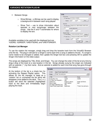 KARAOKE ROTATION PLUG-IN


       Between Songs

           o   Show Bitmap – a Bitmap can be used to display
               a background in between each song played

           o   Show Text – use to show information about
               specials or next song/singer between the
               songs. Use the X and Y coordinates for where
               to display the text.



Available variables to be used with the displayed text are
%SONG, %SINGER, %NEXTSONG, and %NEXTSINGER.

Rotation List Manager

To use the rotation list manager, simply drag and drop the karaoke track from the VirtualDJ Browser
onto the list. The plug-in will ask for a Singer’s name each time a song is added to the list. If a singer’s
name needs to be changed or added, then update the Singer text box and pressing OK to update the
Singer information on the video output.

The songs are displayed by Title, Artist, and Singer. You can change the order of the list at any time by
drag-n-drop of the track to a new location in the list. Songs already sung by the singer are indicated
with an asterisk ( * ) by their name. And an asterisk is added for each time that song has gone through
the rotation.

At the bottom of the list is a check box for
activating the Repeat Playlist option. This
allows for the list manager to keep as a
‘rotation’ list or unchecked the list items will
disappear once added to the deck. The [ >> ]
button will send the selected (highlighted)
track to the deck and immediately begin
playing the track.




                                                                                                         52
 