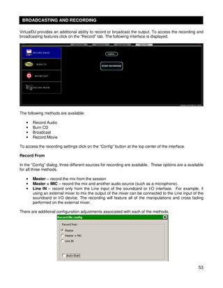 BROADCASTING AND RECORDING

VirtualDJ provides an additional ability to record or broadcast the output. To access the recording and
broadcasting features click on the “Record” tab. The following interface is displayed.




The following methods are available:

   •   Record Audio
   •   Burn CD
   •   Broadcast
   •   Record Movie

To access the recording settings click on the “Config” button at the top center of the interface.

Record From

In the “Config” dialog, three different sources for recording are available. These options are a available
for all three methods.

   •   Master – record the mix from the session
   •   Master + MIC – record the mix and another audio source (such as a microphone).
   •   Line IN – record only from the Line input of the soundcard or I/O interface. For example, if
       using an external mixer to mix the output of the mixer can be connected to the Line input of the
       soundcard or I/O device. The recording will feature all of the manipulations and cross fading
       performed on the external mixer.

There are additional configuration adjustments associated with each of the methods.




                                                                                                       53
 