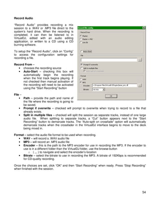 Record Audio

“Record Audio” provides recording a mix
session to a .WAV or .MP3 file direct to the
system’s hard drive. When the recording is
completed, it can then be listened to in
VirtualDJ, edited with an audio editing
application, or written to a CD using a CD
burning software.

To setup the “Record Audio”, click on “Config”
to access the configuration settings for
recording a file.

Record From –
   • chooses the recording source
   • Auto-Start – checking this box will
      automatically begin the recording
      when the first track begins playing. If
      not checked then manual activation of
      the recording will need to be activated
      using the “Start Recording” button

File –
    • Path – provide the path and name of
       the file where the recording is going to
       be saved.
    • Prompt if overwrite – checked will prompt to overwrite when trying to record to a file that
       already exists.
    • Split in multiple files – checked will split the session as separate tracks, instead of one large
       audio file. When splitting to separate tracks, a “Cut” button appears next to the “Start
       Recording” button to demarcate tracks. The “Auto-split on crossfade” option will automatically
       demarcate tracks when the crossfader in the VirtualDJ interface begins to move to the deck
       being mixed in.

Format – select the audio file format to be used when recording.
   • WAV – will record a .WAV audio file
   • MP3 – will record an .MP3 audio file
   • Encoder – this is the path to the MP3 encoder for use in recording the MP3. If the encoder to
      use is in a different folder than the VirtualDJ folder, use the browse button
          o ( ,,, ) to navigate and select the encoder’s location
   • Bitrate – select the bitrate to use in recording the MP3. A bitrate of 192Kbps is recommended
      for CD-quality recording.

Once the choices are set, click “OK” and then “Start Recording” when ready. Press “Stop Recording”
when finished with the session.




                                                                                                    54
 