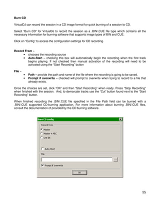 Burn CD

VirtualDJ can record the session in a CD image format for quick burning of a session to CD.

Select “Burn CD” for VirtualDJ to record the session as a .BIN/.CUE file type which contains all the
necessary information for burning software that supports image types of BIN and CUE.

Click on “Config” to access the configuration settings for CD recording.


Record From –
      • chooses the recording source
      • Auto-Start – checking this box will automatically begin the recording when the first track
         begins playing. If not checked then manual activation of the recording will need to be
         activated using the “Start Recording” button

File –
         •   Path – provide the path and name of the file where the recording is going to be saved.
         •   Prompt if overwrite – checked will prompt to overwrite when trying to record to a file that
             already exists.

Once the choices are set, click “OK” and then “Start Recording” when ready. Press “Stop Recording”
when finished with the session. And, to demarcate tracks use the “Cut” button found next to the “Start
Recording” button.

When finished recording the .BIN/.CUE file specified in the File Path field can be burned with a
.BIN/.CUE supported CD-burning application. For more information about burning .BIN/.CUE files,
consult the documentation of provided by the CD burning software.




                                                                                                     55
 