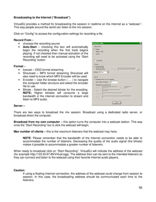 Broadcasting to the Internet (“Broadcast”)

VirtualDJ provides a method for broadcasting the session in realtime on the Internet as a “webcast.”.
This way people around the world can listen to the mix session.

Click on “Config” to access the configuration settings for recording a file.

Record From –
   • chooses the recording source
   • Auto-Start – checking this box will automatically
      begin the recording when the first track begins
      playing. If not checked then manual activation of the
      recording will need to be activated using the “Start
      Recording” button

Format –
   • Icecast – OGG format streaming
   • Shoutcast – MP3 format streaming Shoutcast will
      also need to know which MP3 Encoder will be used.
   • Encoder – Use the browse button ( … ) to navigate
      the computer folder structure and select the encoder
      file to use.
   • Bitrate - Select the desired bitrate for the encoding.
      NOTE: Higher bitrates will consume a large
      bandwidth in the internet connection to stream and
      listen to MP3 audio.

Server –

There are two ways to broadcast the mix session. Broadcast using a dedicated radio server, or
broadcast direct the computer.

Broadcast from my own computer – this option turns the computer into a webcast station. This way
once the “Start Recording” but is click the webcast will begin.

Max number of clients – this is the maximum listeners that the webcast may have.

       NOTE: Please remember that the bandwidth of the Internet connection needs to be able to
       accommodate the number of listeners. Decreasing the quality of the audio signal (the bitrate)
       makes it possible to accommodate a greater number of listeners.

When ready to broadcast click on “Start Recording”. VirtualDJ will indicate the address of the webcast
(for example http://123.45.67.89/Virtual.ogg). The address then can be sent to the intended listeners so
they can connect and listen to the webcast using their favorite Internet audio players.



Caution:
      If using a floating Internet connection, the address of the webcast could change from session to
      session. In this case, the broadcasting address should be communicated each time to the
      listeners.

                                                                                                     56
 