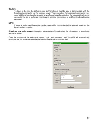 Caution:
      To listen to the mix, the software used by the listeners must be able to communicate with the
      broadcasting computer via the webcast server. This means that the broadcasting computer may
      need additional configurations and/or any software firewalls protecting the broadcasting Internet
      connection be set to authorize incoming and outgoing connections to and from the broadcasting
      computer.

NOTE:
        If using a router, port forwarding maybe required for connection to the webcast server on the
        broadcasting computer.

Broadcast to a radio server – this option allows setup of broadcasting the mix session to an existing
web radio server.

Enter the address of the web radio server, login, and password, and VirtualDJ will automatically
broadcast the mix to the server using the format in set in the Format section.




                                                                                                    57
 