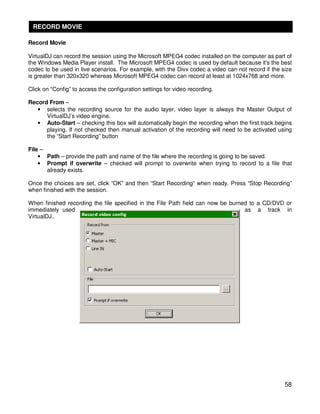 RECORD MOVIE

Record Movie

VirtualDJ can record the session using the Microsoft MPEG4 codec installed on the computer as part of
the Windows Media Player install. The Microsoft MPEG4 codec is used by default because it's the best
codec to be used in live scenarios. For example, with the Divx codec a video can not record if the size
is greater than 320x320 whereas Microsoft MPEG4 codec can record at least at 1024x768 and more.

Click on “Config” to access the configuration settings for video recording.

Record From –
   • selects the recording source for the audio layer, video layer is always the Master Output of
      VirtualDJ’s video engine.
   • Auto-Start – checking this box will automatically begin the recording when the first track begins
      playing. If not checked then manual activation of the recording will need to be activated using
      the “Start Recording” button

File –
    • Path – provide the path and name of the file where the recording is going to be saved.
    • Prompt if overwrite – checked will prompt to overwrite when trying to record to a file that
       already exists.

Once the choices are set, click “OK” and then “Start Recording” when ready. Press “Stop Recording”
when finished with the session.

When finished recording the file specified in the File Path field can now be burned to a CD/DVD or
immediately used                                                                  as a track in
VirtualDJ..




                                                                                                    58
 