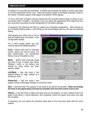 TIMECODE SETUP

In addition to using external controllers, VirtualDJ also provides the ability to control each deck
via a time sequenced control vinyl. There are several makes of the digital timecode vinyls on
the market. VirtualDJ support most Digital Vinyl System (DVS) signals.

To use a DVS with VirtualDJ, start by referencing the VirtualDJ Quick Guide for setup of your
soundcard within VirtualDJ. By default once you select the appropriate DVS signal that you
are using there should be minimal manipulation of VirtualDJ’s settings.

If necessary the following will help you adjust your timecode configuration. After clicking on
the Timecode Setting button in the Config on the Sound Setup tab; you will see the following
dialog.

Start playing your DVS Vinyl or CD to
see the signal level information in the
configuration display.

For a 100% quality signal, you may
need to adjust the following options:

Vinyl – Select what kind of timecode
control record you will be using. For
best performance, we recommend
Serato vinyl or VirtualDJ v5 vinyl.

Mode - Select what timecode mode
you want to use. In doubt, use "Smart
Relative", which is the default and
should be used unless you have
specific needs.

Left/Right – Use this knob if the
graphic shows an "egg" instead of a
concentric circle

Phase/Anti – Use this knob if the
graphic shows a tilted egg instead of a concentric circle

Gain – Use this knob if the graphic is too small or too big for the window. Does not change
the level of the signal being received by VirtualDJ from the DVS control vinyl or CD.

Silence – Use this knob to adjust the gray zone on the graphic, so that it doesn't touch the
green circle while in normal operation, but completely covers the green lines when you stop
the turntable.

If necessary you can select the individual deck tabs to fine tune each deck with the same
options.


                                                                                                59
 