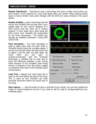 TIMECODE SETUP – DEBUG

Disable ClearSound - ClearSound uses a technology that gives a better sound when you
don't scratch, at the expense of a very small delay when you scratch. When playing certain
types of heavy tremolo music pitch changes with the DVS can cause artifacts in the sound
quality.

Disable AntiSkip – uses a technology that will
ensure that VirtualDJ will not skip even if your
needle skips on your record. Skipping of a
DVS control vinyl can occur do to various
reasons, if minor skips occur while using the
DVS control vinyl, VirtualDJ will compensate
for the minor occurances. This feature can
typically be disabled (checked) if using DVS
control CDs.

Pitch Sensibility – The Pitch Sensibility is
used to adjust how much the pitch slider in
VirtualDJ should follow the turntable speed. If
set too low, the pitch slider will take some time
to adjust. If set too high, the pitch slider will
move      when       you      just     want     to
scratch.n(remember, with the Timecode
technology, a software has no clear way to
know the difference between a disc turning
faster because of the turntable's pitch being
moved, or because of the disc being nudged
or scratched. both result in the timecode signal
coming faster.)

Lead Time – Adjusts how much lead time is
used on the vinyl before the start of the song.
This is used so that VirtualDJ can track
timecode movement before the actual start of
the song.

Save capture … – Use this button to save a .bmp file of your config. You can then upload this
image on www.virtualdj.com forums if you need to ask for help to configure/optimize your
timecode signal.




                                                                                          61
 