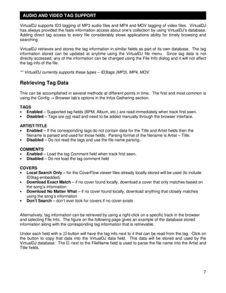 AUDIO AND VIDEO TAG SUPPORT

VirtualDJ supports ID3 tagging of MP3 audio files and MP4 and MOV tagging of video files. VirtualDJ
has always provided the fasts information access about one’s collection by using VirtualDJ’s database.
Adding direct tag access to every file considerably slows applications ability for timely browsing and
searching.

VirtualDJ retrieves and stores the tag information in similar fields as part of its own database. The tag
information stored can be updated at anytime using the VirtualDJ file menu. Since tag data is not
directly accessed, any of the information can be changed using the File Info dialog and it will not affect
the tag info of the file.

** VirtualDJ currently supports these types – ID3tags (MP3), MP4, MOV

Retrieving Tag Data
This can be accomplished in several methods at different points in time. The first and most common is
using the Config -> Browser tab’s options in the Infos Gathering section.

TAGS
• Enabled – Supported tag fields (BPM, Album, etc.) are read immediately when track first seen.
• Disabled – Tags are not read and need to be added manually through the browser interface.

ARTIST/TITLE
• Enabled – If the corresponding tags do not contain data for the Title and Artist fields then the
  filename is parsed and used for those fields. Parsing format of the filename is Artist – Title.
• Disabled – Do not read the tags and use the file name parsing.

COMMENTS
• Enabled – Load the tag Comment field when track first seen.
• Disabled – Do not load the tag comment field

COVERS
• Local Search Only – for the CoverFlow viewer files already locally stored will be used (to include
  ID3tag embedded)
• Download Exact Match – if no cover found locally, download a cover that only matches based on
  the song’s information
• Download No Matter What – if no cover found locally, download anything that closely matches
  using the song’s information
• Don’t Search – don’t ever look for covers if no cover exists


Alternatively, tag information can be retrieved by using a right-click on a specific track in the browser
and selecting File Info. The figure on the following page gives an example of the database stored
information along with the corresponding tag information that is retrievable.

Under each field with a   button will have the tag info next to it that can be read from the tag. Click on
the button to copy that data into the VirtualDJ data field. This data will be stored and used by the
VirtualDJ database. The next to the FileName field is used to parse the file name into the Artist and
Title fields.




                                                                                                            7
 
