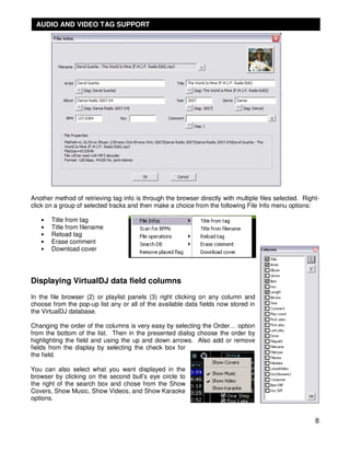 AUDIO AND VIDEO TAG SUPPORT




Another method of retrieving tag info is through the browser directly with multiple files selected. Right-
click on a group of selected tracks and then make a choice from the following File Info menu options:

   •   Title from tag
   •   Title from filename
   •   Reload tag
   •   Erase comment
   •   Download cover




Displaying VirtualDJ data field columns
In the file browser (2) or playlist panels (3) right clicking on any column and
choose from the pop-up list any or all of the available data fields now stored in
the VirtualDJ database.

Changing the order of the columns is very easy by selecting the Order… option
from the bottom of the list. Then in the presented dialog choose the order by
highlighting the field and using the up and down arrows. Also add or remove
fields from the display by selecting the check box for
the field.

You can also select what you want displayed in the
browser by clicking on the second bull’s eye circle to
the right of the search box and chose from the Show
Covers, Show Music, Show Videos, and Show Karaoke
options.


                                                                                                        8
 