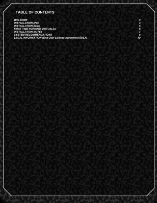 TABLE OF CONTENTS

WELCOME                                                3
INSTALLATION (PC)                                      4
INSTALLATION (Mac)                                     5
FIRST TIME RUNNING VIRTUALDJ                           6
INSTALLATION NOTES                                     7
SYSTEM RECOMMENDATIONS                                 9
LEGAL INFORMATION (End User License Agreement EULA)   10




                                                           2
 