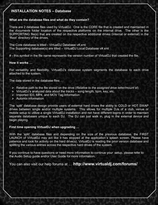 INSTALLATION NOTES – Database

What are the database files and what do they contain?

There are 2 database files used by VirtualDJ. One is the CORE file that is created and maintained in
the documents folder location of the respective platforms on the internal drive. The other is the
SUPPORTING file(s) that are created on the respective additional drives (internal or external) in the
‗Root‘ directory of the drives.

The Core database is titled - VirtualDJ Database v#.xml
The Supporting database(s) are titled – VirtualDJ Local Database v#.xml

# - this symbol in the file name represents the version number of VirtualDJ that created the file.

How it works …

For versatility and flexibility, VirtualDJ‘s database system segments the database to each drive
attached to the system.

The data stored in the database files …

    Relative path to the file stored on the drive (Relative to the assigned drive letter/mount id)
    VirtualDJ‘s analyzed data about the tracks – song length, bpm, key, etc.
    Imported ID3, MP4, and MOV Tag Information
    Automix information

The ‗split‘ database design provide users of external hard drives the ability to COLD or HOT SWAP
drives between single and/or multiple systems. This allows for multiple DJs of a club, venue or
mobile setup to utilize a single VirtualDJ installation and not have different logins in order to maintain
separate databases unique to each DJ. The DJ can just walk in, plug in the external device and
begin playing.

First time opening VirtualDJ when upgrading …

With the ‗split‘ database files and depending on the size of the previous database, the FIRST
LAUNCH of VirtualDJ may act like it has stopped at the application‘s splash screen. Please have
patience and look for activity on the hard drive(s). VirtualDJ is reading the prior version database and
splitting the various entries across the respective hard drives of the system.

If you continue to have questions or need more information to continue your setup, please refer to
the Audio Setup guide and/or User Guide for more information.

You can also visit our help forums at … http://www.virtualdj.com/forums/




                                                                                                        2
 