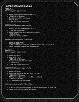 SYSTEM RECOMMENDATIONS
PC Platform
Minimum system requirements:

      Intel® Pentium® 4 or AMD Athlon™ XP
      1024x768 SVGA video
      DirectX compatible soundcard
      512MB RAM
      20MB free on the hard drive

RECOMENDED system requirements:

      Intel® Core™ 2 or AMD Athlon™ X2
      1024x768 SVGA video
      Multi-channel DirectX compatible soundcard
      1024MB RAM
      30MB free on the hard drive

Additional requirements for Video mixing:

      2048MB (2GB) RAM
      ATI™ or NVIDIA® video card w/256MB of Dedicated DDR3 RAM
      Video card must support dual-screen output

Mac Platform
Minimum system requirements:

      Intel® processor
      Mac OS X v10.5
      1024x768 SVGA video
      CoreAudio compatible soundcard
      1024MB RAM
      30MB free on the hard drive

RECOMENDED system requirements:

      Intel® processor
      Latest Mac OS X version (currently v10.6.3)
      1024x768 SVGA video
      Multi-channel CoreAudio compatible soundcard
      2048MB (2Gb) RAM
      200 MB free on the hard drive

Additional requirements for Video mixing:

      ATI™ or NVIDIA® video chipset w/256MB of Dedicated DDR3 RAM
      Video must support dual-screen output


                                                                     2
 