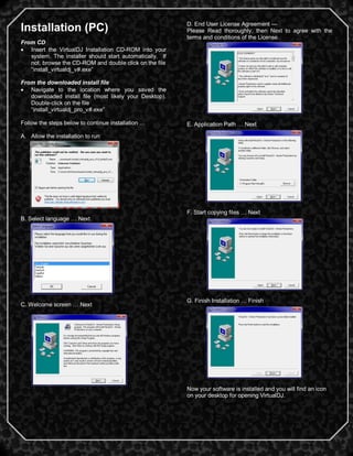 2
Installation (PC)
From CD
 Insert the VirtualDJ Installation CD-ROM into your
system. The installer should start automatically. If
not, browse the CD-ROM and double click on the file
―install_virtualdj_v#.exe‖
From the downloaded install file
 Navigate to the location where you saved the
downloaded install file (most likely your Desktop).
Double-click on the file
―install_virtualdj_pro_v#.exe‖
Follow the steps below to continue installation …
A. Allow the installation to run
B. Select language … Next
C. Welcome screen … Next
D. End User License Agreement —
Please Read thoroughly, then Next to agree with the
terms and conditions of the License.
E. Application Path … Next
F. Start copying files … Next
G. Finish Installation … Finish
Now your software is installed and you will find an icon
on your desktop for opening VirtualDJ.
 