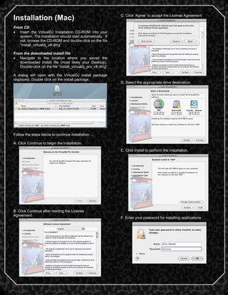 3
Installation (Mac)
From CD
 Insert the VirtualDJ Installation CD-ROM into your
system. The installation should start automatically. If
not, browse the CD-ROM and double click on the file
―install_virtualdj_v#.dmg‖
From the downloaded install file
 Navigate to the location where you saved the
downloaded install file (most likely your Desktop).
Double-click on the file ―install_virtualdj_pro_v#.dmg‖
A dialog will open with the VirtualDJ install package
displayed. Double click on the install package.
Follow the steps below to continue installation …
A. Click Continue to begin the installation.
B. Click Continue after reading the License
Agreement
C. Click ‗Agree‘ to accept the License Agreement
D. Select the appropriate drive destination
E. Click Install to perform the installation.
F. Enter your password for installing applications.
 