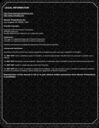 2
http://www.atomixproductions.com
http://www.virtualdj.com
Atomix Productions Inc.
Los Angeles CA 90036, USA
VirtualDJ Copyright:
Copyright 1997-2010 Atomix Productions
All Rights Reserved
Number IDDN.FR.001.040012.01.R.C.2000.000.31400.
Trademarks:
The Logo is a registered trademark of Atomix Productions
VirtualDJ is a registered trademark of Atomix Productions
Windows and DirectX are registered trademarks of the Microsoft Corporation.
License and restrictions:
According to the EULA (End User License Agreement) accepted by every user upon installation of VirtualDJ:
You MAY NOT make or distribute copies of VirtualDJ, or electronically transfer VirtualDJ from one computer to another over a
network.
You MAY NOT decompile, reverse engineer, disassemble, or otherwise reduce VirtualDJ to less than human perceivable form.
You MAY NOT modify or create derivate works from VirtualDJ.
You MAY NOT sell, to rent, to transfer or sublicense the software. You may not sell, to rent, to transfer or sublicense hardware
on which the software is installed, without written prior agreement of Atomix Productions.
Reproduction of this manual in full or in part without written permission from Atomix Productions
is prohibited.
LEGAL INFORMATION
 