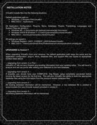 5
VirtualDJ installs files into the following locations:
Default application path on:
 Windows - C:Program FilesVirtualDJ
 MAC OS X - ./Applications/
All Application Configuration, Plug-ins, Skins, Database, Playlist, Tracklisting, Languages and
Support Files are stored in:
 Windows XP - C:Documents and Settings{username}My Documents
 Windows VISTA & Windows 7 - C:Users{username}DocumentsVirtualDJ
 MAC OS X - ./Users/{username}/Documents/VirtualDJ/
All settings are saved in
 Windows Registry - HKEY_CURRENT_USERSoftwareVirtualDJ
 MAC OS X - ./Users/{username}/Library/Preferences/com.atomixproductions.virtualdj.plist
UPGRADING to Version 7
When upgrading VirtualDJ from prior versions, the default application path stays the same and the
application configuration, plug-in, skins, database files, and support files are copied to appropriate
location listed above.
-- Upgrading from version 3 or Prior –
VirtualDJ v7 will not carry forward any existing information from your existing setup. You will have to
analyze and set cue points after adding your collection to the new database.
-- Upgrading from version 4 --
If possible; you should have your COMPLETE ‗Gig Ready‘ setup completely connected before
running the latest version for the first time. This will give VirtualDJ the ability to build the appropriate
database files using the information from the previous version database files.
-- Upgrading from version 5 --
All existing database information will be maintained. However, a new database file is created to
accommodate the new Unicode support provided in version 6.
-- Upgrading from version 6 --
All existing database information will be maintained.
INSTALLATION NOTES
 
