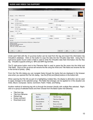 AUDIO AND VIDEO TAG SUPPORT




Under each field with the     up-arrow button can be read from the tag and import the information into
VirtualDJ‘s database. Click on the button to copy the data into the VirtualDJ data field. Using the
right-arrow button found under a field is used to write the VirtualDJ data field information into the files
tag. VirtualDJ supports writing to MP3 and MP4 tag formats.

The       right-arrow button next to the Filename field is used to parse the file name into the Artist and
Title fields. Click on the up-arrow will rename the file using the Artist and Title fields and rename the file
in the format of {artist} - {title}.

From the File Info dialog you can navigate freely through the tracks that are displayed in the browser
area when you opened the File Info dialog. Use the [Prev] and [Next] buttons in the bottom left.

When opening the File Info as part of a highlighting multiple files, the [Apply to all] button can be used
to apply changes to the selected songs. The fields that changes can be applied to in this situation are
Artist, Album, Composer, Genre, Comment, Field1, Field2, and Rating.

Another method of retrieving tag info is through the browser directly with multiple files selected. Right-
click on a group of selected tracks and then choose from the Batch option the following:

      Title from tag
      Title from filename
      Reload tag
      Erase comment
      Download cover




                                                                                                           10
 
