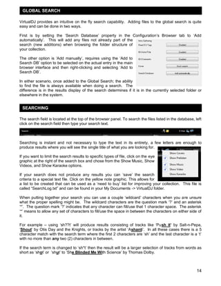 GLOBAL SEARCH

VirtualDJ provides an intuitive on the fly search capability. Adding files to the global search is quite
easy and can be done in two ways.

First is by setting the ‗Search Database‘ property in the Configuration‘s Browser tab to ‗Add
automatically‘. This will add any files not already part of the
search (new additions) when browsing the folder structure of
your collection.

The other option is ‗Add manually‘, requires using the ‗Add to
Search DB‘ option to be selected on the actual entry in the main
browser interface and then right-clicking and selecting ‗Add to
Search DB‘.

In either scenario, once added to the Global Search; the ability
to find the file is always available when doing a search. The
difference is in the results display of the search determines if it is in the currently selected folder or
elsewhere in the system.


 SEARCHING

The search field is located at the top of the browser panel. To search the files listed in the database, left
click on the search field then type your search text.



Searching is instant and not necessary to type the text in its entirety, a few letters are enough to
produce results where you will see the single title of what you are looking for.

If you want to limit the search results to specific types of file, click on the eye
graphic at the right of the search box and chose from the Show Music, Show
Videos, and Show Karaoke options.

If your search does not produce any results you can ‗save‘ the search
criteria to a special text file. Click on the yellow note graphic. This allows for
a list to be created that can be used as a ‗need to buy‘ list for improving your collection. This file is
called ―SearchLog.txt‖ and can be found in your My Documents -> VirtualDJ folder.

When putting together your search you can use a couple ‗wildcard‘ characters when you are unsure
what the proper spelling might be. The wildcard characters are the question mark ‗?‘ and an asterisk
‗*‘. The question mark ‗?‘ indicates that any character can fill/use that 1 character space. The asterisk
‗*‘ means to allow any set of characters to fill/use the space in between the characters on either side of
it.

For example – using ‗sh??t‘ will produce results consisting of tracks like ‗Push it‟ by Salt-n-Pepa,
‗Shout‘ by Otis Day and the Knights, or tracks by the artist ‗Ashanti‘. In all these cases there is a 5
character match with the search term where the first 2 characters are ‗sh‘ and the last character is a ‗t‘
with no more than any two (2) characters in between.

If the search term is changed to ‗sh*t‘ then the result will be a larger selection of tracks from words as
short as ‗shot‘ or ‗shut‘ to ‗She Blinded Me With Science‘ by Thomas Dolby.



                                                                                                          14
 