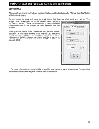 COMPUTER BEAT GRID (CBG) AND MANUAL BPM CORRECTION

EDIT GRID tab

Alternatively, an anchor method can be used. First tap-out the beat using the "Manual Beat Tap" button
while the track playing.

Second, pause the track and move the track to the first downbeat (first beat), and click on "First
anchor". Then advance to the upbeat (second beat), and click
on "Second anchor". Check that the number of beats displayed
corresponds well to the number of beats between the two
anchors.

Then go further in the music, and repeat the "second anchor"
operation. If you notice that the beats and the CBG shift then
repeat the placing of the second anchor a couple more times.
Normally two or three anchors should be enough to obtain an
accurate CBG.




** For more information on how the CBG is used for beat matching, sync, and Automix Tempo mixing,
see the section about the Rhythm Window later in the manual.




                                                                                                   18
 