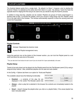 PLAYLIST & AUTOMIX

The Automix feature works from a single deck. By default it is Deck 1; however, prior to starting the
Automix if Deck 2 is selected as the active deck then Deck 2 is used. By utilizing 1 deck this frees the
opposite deck for staging the first song to be used once you decide to stop the Automix process.

In addition to drag and drop, playlists can be created. Playlists are groups of tracks prearranged in a
desired order of play. To Access the playlist, move your mouse or drag songs over the ―Playlist‖ panel
(3) on the right side of the browser. The window automatically expands to show the working area and
current list if populated.




Playlist Controls

          Activate / Deactivate the Automix mode

          Access the Playlist management menu


Using the pad-lock icon at the bottom of the browser section, you can lock the Playlist panel to a set
width and block the auto-shut of the panel.

*You can also lock it and reduce its size to zero if you do not wish for it open automatically or be seen.

Playlist Setup

Tracks to be auto-mixed can be placed into the Playlist panel from the File Browser panel (2) by using a
drag and drop method. Also, predefined playlists can be used and auto loaded.

In the Config -> Options tab there is an option for ―AutoLoad Playlists‖.

The available values have the following functionality:

       Disabled – a contents of the play list are
        displayed in the center File Browser panel only

       Always – when a play list is selected in the browser the contents are immediately loaded to the
        playlist

       Smart – doesn't change the playlist when you click on a playlist folder, if the actual playlist has
        been manually edited




                                                                                                             19
 