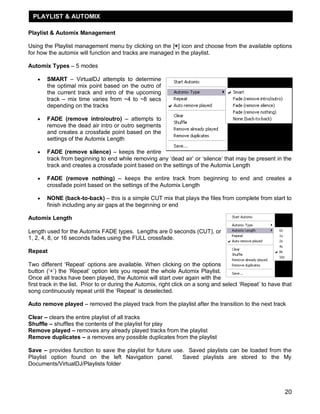 PLAYLIST & AUTOMIX

Playlist & Automix Management

Using the Playlist management menu by clicking on the [+] icon and choose from the available options
for how the automix will function and tracks are managed in the playlist.

Automix Types – 5 modes

      SMART – VirtualDJ attempts to determine
       the optimal mix point based on the outro of
       the current track and intro of the upcoming
       track – mix time varies from ~4 to ~8 secs
       depending on the tracks

      FADE (remove intro/outro) – attempts to
       remove the dead air intro or outro segments
       and creates a crossfade point based on the
       settings of the Automix Length

      FADE (remove silence) – keeps the entire
       track from beginning to end while removing any ‗dead air‘ or ‗silence‘ that may be present in the
       track and creates a crossfade point based on the settings of the Automix Length

      FADE (remove nothing) – keeps the entire track from beginning to end and creates a
       crossfade point based on the settings of the Automix Length

      NONE (back-to-back) – this is a simple CUT mix that plays the files from complete from start to
       finish including any air gaps at the beginning or end

Automix Length

Length used for the Automix FADE types. Lengths are 0 seconds (CUT), or
1, 2, 4, 8, or 16 seconds fades using the FULL crossfade.

Repeat

Two different ‗Repeat‘ options are available. When clicking on the options
button (‗+‘) the ‗Repeat‘ option lets you repeat the whole Automix Playlist.
Once all tracks have been played, the Automix will start over again with the
first track in the list. Prior to or during the Automix, right click on a song and select ‗Repeat‘ to have that
song continuously repeat until the ‗Repeat‘ is deselected.

Auto remove played – removed the played track from the playlist after the transition to the next track

Clear – clears the entire playlist of all tracks
Shuffle – shuffles the contents of the playlist for play
Remove played – removes any already played tracks from the playlist
Remove duplicates – a removes any possible duplicates from the playlist

Save – provides function to save the playlist for future use. Saved playlists can be loaded from the
Playlist option found on the left Navigation panel.         Saved playlists are stored to the My
Documents/VirtualDJ/Playlists folder



                                                                                                            20
 