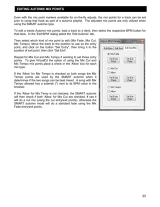 EDITING AUTOMIX MIX POINTS

Even with the mix point markers available for on-the-fly adjusts, the mix points for a track can be set
prior to using that track as part of a automix playlist. The adjusted mix points are only utilized when
using the SMART automix type.

To edit a tracks Automix mix points, load a track to a deck, then select the respective BPM button for
that deck. In the ‗Edit BPM‘ dialog select the ‗Edit Automix‘ tab.

Then select which kind of mix point to edit (Mix Fade, Mix Cut,
Mix Tempo). Move the track to the position to use as the entry
point, and click on the button "Set Entry", then bring it to the
position of exit point, then click "Set Exit".

Repeat for Mix Cut and Mix Tempo if wanting to set those entry
points. To give VirtualDJ the option of using the Mix Cut and
Mix Tempo mix points place a check in the ‗Allow‘ box for each
mix type.

If the ‗Allow‘ for Mix Tempo is checked on both songs the Mix
Tempo points are used by the SMART automix when it
determines if the two songs can be beat mixed. A song with Mix
Tempo allowed has a asterisk (*) next to its BPM value in the
browser.

If the ‗Allow‘ for Mix Temp is not checked, the SMART automix
will then check if both ‗Allow‘ for Mix Cut are checked. If yes it
will do a cut mix (using the cut entry/exit points), otherwise the
SMART automix mode will do a standard fade using the Mix
Fade entry/exit points.




                                                                                                    22
 