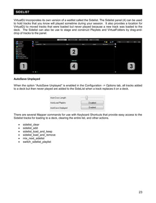 SIDELIST

VirtualDJ incorporates its own version of a waitlist called the Sidelist. The Sidelist panel (4) can be used
to hold tracks that you know will played sometime during your session. It also provides a location for
VirtualDJ to moved tracks that were loaded but never played because a new track was loaded to the
deck. The Sidelist can also be use to stage and construct Playlists and VirtualFolders by drag-and-
drop of tracks to the panel.




AutoSave Unplayed

When the option ―AutoSave Unplayed‖ is enabled in the Configuration -> Options tab, all tracks added
to a deck but then never played are added to the SideList when a track replaces it on a deck.




There are several Mapper commands for use with Keyboard Shortcuts that provide easy access to the
Sidelist tracks for loading to a deck, clearing the entire list, and other actions.

      sidelist_clear
      sidelist_add
      sidelist_load_and_keep
      sidelist_load_and_remove
      mix_next_sidelist
      switch_sidelist_playlist




                                                                                                         23
 
