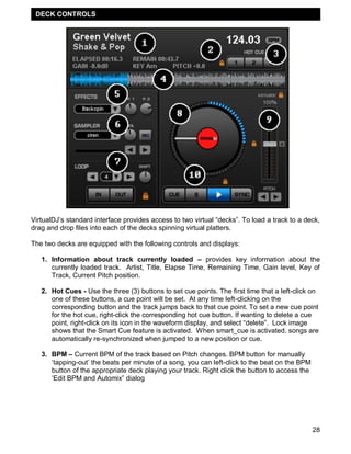 DECK CONTROLS




VirtualDJ‘s standard interface provides access to two virtual ―decks‖. To load a track to a deck,
drag and drop files into each of the decks spinning virtual platters.

The two decks are equipped with the following controls and displays:

   1. Information about track currently loaded – provides key information about the
      currently loaded track. Artist, Title, Elapse Time, Remaining Time, Gain level, Key of
      Track, Current Pitch position.

   2. Hot Cues - Use the three (3) buttons to set cue points. The first time that a left-click on
      one of these buttons, a cue point will be set. At any time left-clicking on the
      corresponding button and the track jumps back to that cue point. To set a new cue point
      for the hot cue, right-click the corresponding hot cue button. If wanting to delete a cue
      point, right-click on its icon in the waveform display, and select ―delete‖. Lock image
      shows that the Smart Cue feature is activated. When smart_cue is activated, songs are
      automatically re-synchronized when jumped to a new position or cue.

   3. BPM – Current BPM of the track based on Pitch changes. BPM button for manually
      ‗tapping-out‘ the beats per minute of a song, you can left-click to the beat on the BPM
      button of the appropriate deck playing your track. Right click the button to access the
      ‗Edit BPM and Automix‖ dialog




                                                                                                28
 