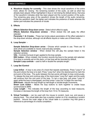 DECK CONTROLS

 4. Waveform display for currently - This view shows the visual waveform of the entire
    track, allows for viewing the remaining duration of the audio, as well as what has
    already been played. When highlighted in blue or red (Using the default skins), that area
    of the waveform indicates what has been played and the current position of the audio.
    The remaining grey area of the waveform shows the length of the audio remaining.
    Inside the waveform itself, the lighter part indicates the presence of beats whereas the
    darker part indicates the presence of vocals

 5. Effects

    Effects Selection Drop-down arrow - Select which effect to apply.
    Effects Selection Drop-down window - When clicked this will apply the effect
    selected.
    Parameter 1 & 2 knobs - These two knobs adjust parameters of the effect selected in
    the drop-down window, although not all effects require or make use of these knobs.

 6. Loop Sampler -

    Sample Selection Drop-down arrow - Choose which sample to use. There are 12
    slots which are available to record, load and play samples.
    Sample Selection window - When clicked this will play the sample listed in the
    selection window.
    VOL - Controls the level of gain applied to the loop sample.
    REC button - When initiated, this function records the loop to the sample slot selected.
    If no loop is currently set on this deck, a 4 bar loop will be recorded by default.
    Sampler Loop controls – used to half or double the samples length.

 7. Loop Set /Control

    Loop In/Out - A loop is any area of a track that repeats seamlessly. Press ―Loop In‖ at
    the point where the loop is to start. Press ―Loop Out‖ when the desired point to mark the
    end point of the loop. The audio between the two points will begin to loop continuously.
    To release the loop and continue play of the track press ―Loop Out‖ again and the audio
    will continue from the end point of the loop. To set a new loop, just press ―Loop In‖
    again while the loop is disengaged, and then press ―Loop Out‖ to begin the new loop.
    Shift Knob - Adjusts the loop length by half length or double length increments.
    Smart Lock button - Allows the loop buttons to work together to create loops
    synchronized to BPM.
    Loop Length - This indicates the length of the loop according to beat measures.
    Increase or decrease the length of the loop from 1/4 to 16 measures.

 8. Virtual Turntable – can be used with the mouse to scratch, back cue, and pause a
    playing track. The virtual table also has a position marker on it for visualizing a scratch
    position. Around the outer edge of the virtual table is a position ring that gives a
    reference to percentage of a tracks completion.




                                                                                            29
 